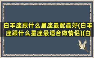 白羊座跟什么星座最配最好(白羊座跟什么星座最适合做情侣)(白羊座与什么星座最配做情侣)