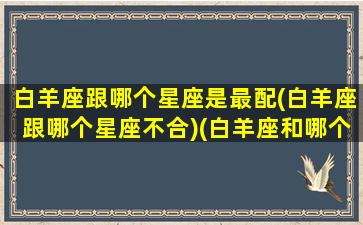 白羊座跟哪个星座是最配(白羊座跟哪个星座不合)(白羊座和哪个星座最配在一起)