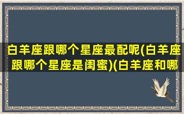 白羊座跟哪个星座最配呢(白羊座跟哪个星座是闺蜜)(白羊座和哪个星座是最佳闺蜜)