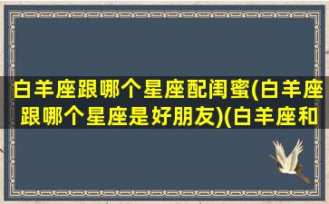 白羊座跟哪个星座配闺蜜(白羊座跟哪个星座是好朋友)(白羊座和什么星座是最佳闺蜜)