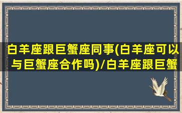 白羊座跟巨蟹座同事(白羊座可以与巨蟹座合作吗)/白羊座跟巨蟹座同事(白羊座可以与巨蟹座合作吗)-我的网站