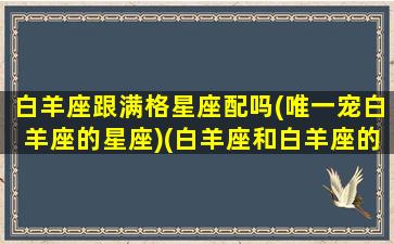 白羊座跟满格星座配吗(唯一宠白羊座的星座)(白羊座和白羊座的匹配度是多少)