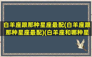 白羊座跟那种星座最配(白羊座跟那种星座最配)(白羊座和哪种星座最配)