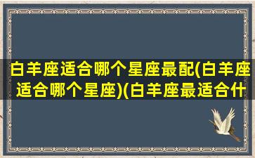 白羊座适合哪个星座最配(白羊座适合哪个星座)(白羊座最适合什么座)