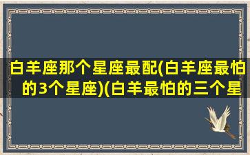 白羊座那个星座最配(白羊座最怕的3个星座)(白羊最怕的三个星座)