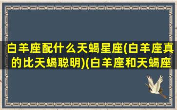 白羊座配什么天蝎星座(白羊座真的比天蝎聪明)(白羊座和天蝎座适合做什么)