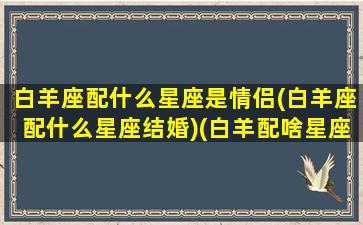 白羊座配什么星座是情侣(白羊座配什么星座结婚)(白羊配啥星座)