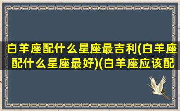 白羊座配什么星座最吉利(白羊座配什么星座最好)(白羊座应该配什么星座)