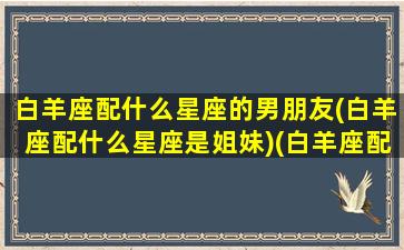 白羊座配什么星座的男朋友(白羊座配什么星座是姐妹)(白羊座配什么星座的男生比较合适)