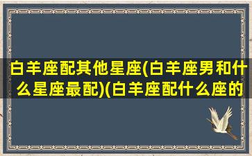 白羊座配其他星座(白羊座男和什么星座最配)(白羊座配什么座的男生)