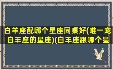 白羊座配哪个星座同桌好(唯一宠白羊座的星座)(白羊座跟哪个星座搭配)