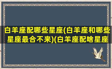 白羊座配哪些星座(白羊座和哪些星座最合不来)(白羊座配啥星座)