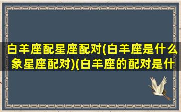 白羊座配星座配对(白羊座是什么象星座配对)(白羊座的配对是什么)