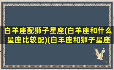 白羊座配狮子星座(白羊座和什么星座比较配)(白羊座和狮子星座最配)