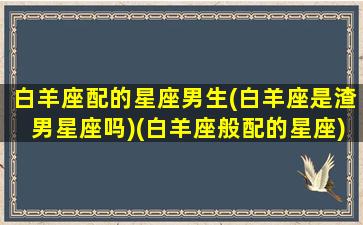 白羊座配的星座男生(白羊座是渣男星座吗)(白羊座般配的星座)