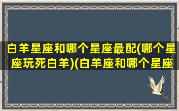 白羊星座和哪个星座最配(哪个星座玩死白羊)(白羊座和哪个星座很配)