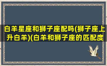 白羊星座和狮子座配吗(狮子座上升白羊)(白羊和狮子座的匹配度)