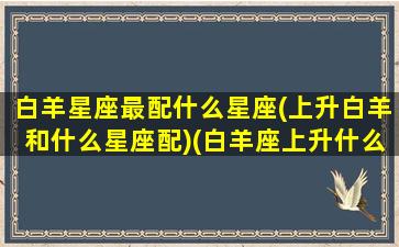 白羊星座最配什么星座(上升白羊和什么星座配)(白羊座上升什么星座最好)