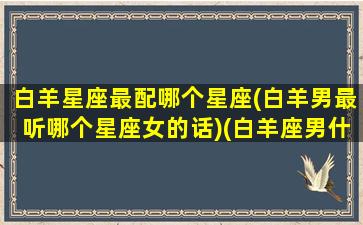 白羊星座最配哪个星座(白羊男最听哪个星座女的话)(白羊座男什么星座最配)