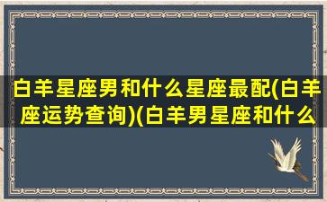 白羊星座男和什么星座最配(白羊座运势查询)(白羊男星座和什么星座最般配)