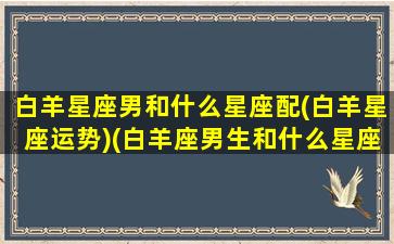 白羊星座男和什么星座配(白羊星座运势)(白羊座男生和什么星座般配)