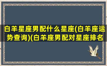 白羊星座男配什么星座(白羊座运势查询)(白羊座男配对星座排名)