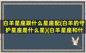 白羊星座跟什么星座配(白羊的守护星座是什么星)(白羊星座和什么星座)