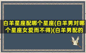 白羊星座配哪个星座(白羊男对哪个星座女爱而不得)(白羊男配的星座)