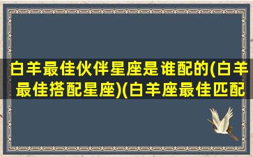 白羊最佳伙伴星座是谁配的(白羊最佳搭配星座)(白羊座最佳匹配星座)