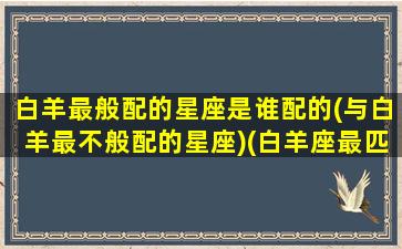 白羊最般配的星座是谁配的(与白羊最不般配的星座)(白羊座最匹配的是什么星座)