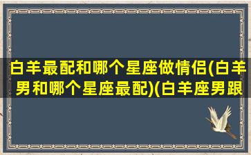 白羊最配和哪个星座做情侣(白羊男和哪个星座最配)(白羊座男跟什么星座最适合做情侣)