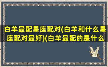 白羊最配星座配对(白羊和什么星座配对最好)(白羊最配的是什么星座)