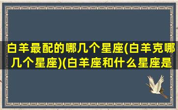 白羊最配的哪几个星座(白羊克哪几个星座)(白羊座和什么星座是克星)