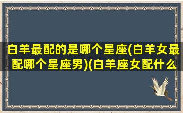 白羊最配的是哪个星座(白羊女最配哪个星座男)(白羊座女配什么星座最好)