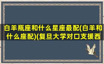 白羊瓶座和什么星座最配(白羊和什么座配)(复旦大学对口支援西部计划)