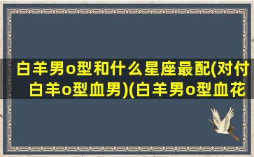 白羊男o型和什么星座最配(对付白羊o型血男)(白羊男o型血花心)