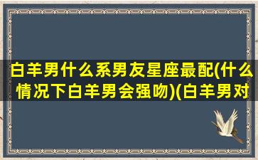 白羊男什么系男友星座最配(什么情况下白羊男会强吻)(白羊男对什么人会有占有欲)