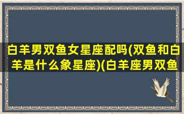 白羊男双鱼女星座配吗(双鱼和白羊是什么象星座)(白羊座男双鱼座女相配不)