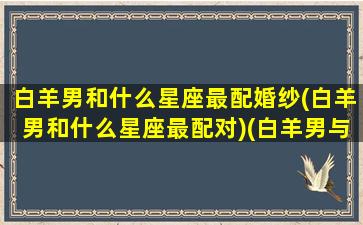 白羊男和什么星座最配婚纱(白羊男和什么星座最配对)(白羊男与什么星座最般配)