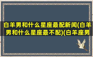 白羊男和什么星座最配新闻(白羊男和什么星座最不配)(白羊座男跟什么星座合适)