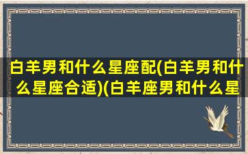 白羊男和什么星座配(白羊男和什么星座合适)(白羊座男和什么星座搭配)