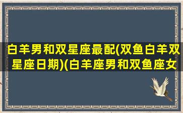 白羊男和双星座最配(双鱼白羊双星座日期)(白羊座男和双鱼座女配对指数)