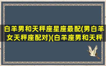 白羊男和天秤座星座最配(男白羊女天秤座配对)(白羊座男和天秤座女合不合适)