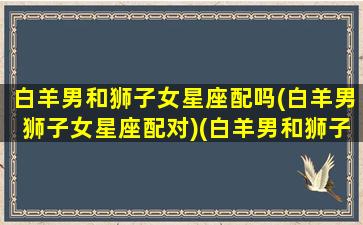 白羊男和狮子女星座配吗(白羊男狮子女星座配对)(白羊男和狮子座女合适吗)