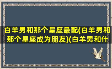 白羊男和那个星座最配(白羊男和那个星座成为朋友)(白羊男和什么座)