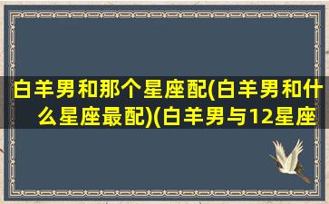 白羊男和那个星座配(白羊男和什么星座最配)(白羊男与12星座搭配)