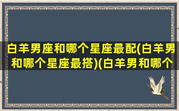 白羊男座和哪个星座最配(白羊男和哪个星座最搭)(白羊男和哪个星座女生最配)