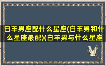 白羊男座配什么星座(白羊男和什么星座最配)(白羊男与什么星座最般配)