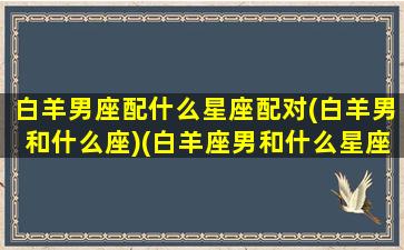 白羊男座配什么星座配对(白羊男和什么座)(白羊座男和什么星座搭配)