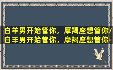 白羊男开始管你，摩羯座想管你/白羊男开始管你，摩羯座想管你-我的网站